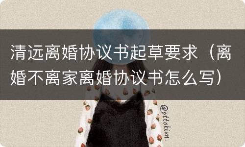 清远离婚协议书起草要求（离婚不离家离婚协议书怎么写）