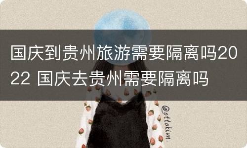 国庆到贵州旅游需要隔离吗2022 国庆去贵州需要隔离吗