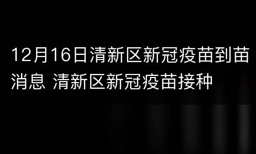12月16日清新区新冠疫苗到苗消息 清新区新冠疫苗接种