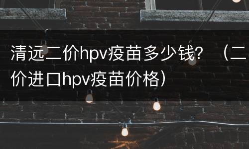 清远二价hpv疫苗多少钱？（二价进口hpv疫苗价格）
