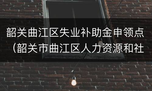 韶关曲江区失业补助金申领点（韶关市曲江区人力资源和社会保障局）