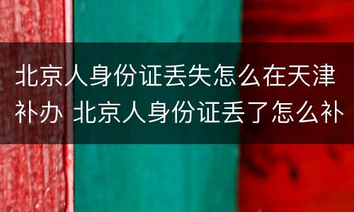 北京人身份证丢失怎么在天津补办 北京人身份证丢了怎么补办