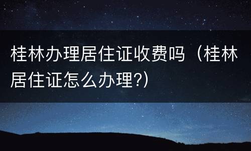 桂林办理居住证收费吗（桂林居住证怎么办理?）