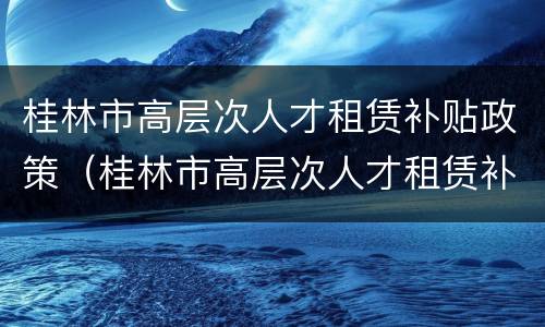 桂林市高层次人才租赁补贴政策（桂林市高层次人才租赁补贴政策文件）