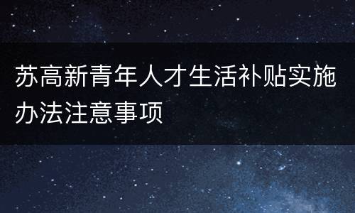 苏高新青年人才生活补贴实施办法注意事项