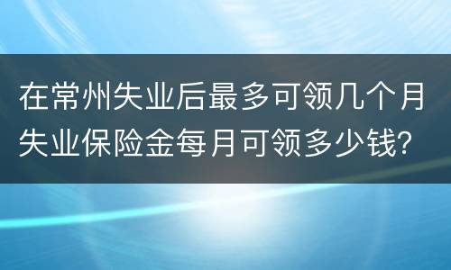 在常州失业后最多可领几个月失业保险金每月可领多少钱？