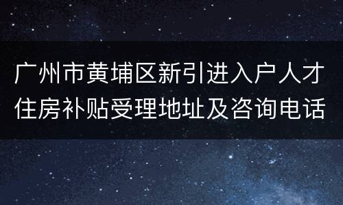 广州市黄埔区新引进入户人才住房补贴受理地址及咨询电话