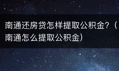 南通还房贷怎样提取公积金?（南通怎么提取公积金）