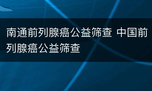 南通前列腺癌公益筛查 中国前列腺癌公益筛查
