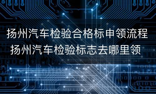 扬州汽车检验合格标申领流程 扬州汽车检验标志去哪里领