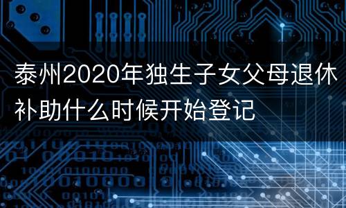 泰州2020年独生子女父母退休补助什么时候开始登记