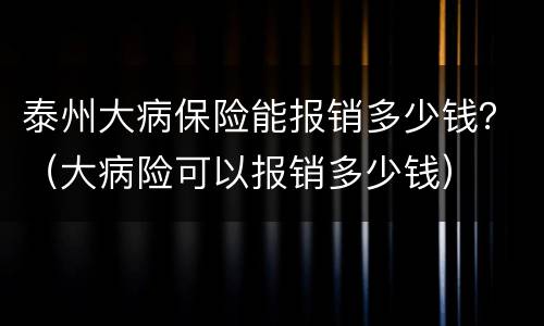 泰州大病保险能报销多少钱？（大病险可以报销多少钱）