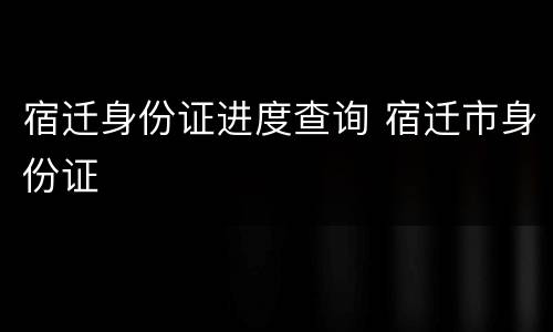 宿迁身份证进度查询 宿迁市身份证