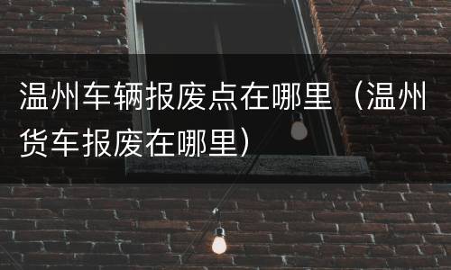 温州车辆报废点在哪里（温州货车报废在哪里）