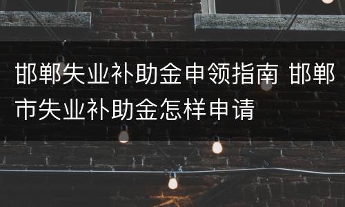 邯郸失业补助金申领指南 邯郸市失业补助金怎样申请