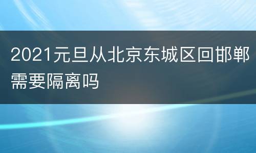 2021元旦从北京东城区回邯郸需要隔离吗