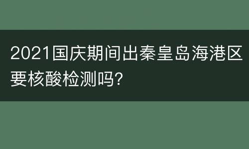2021国庆期间出秦皇岛海港区要核酸检测吗？