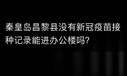 秦皇岛昌黎县没有新冠疫苗接种记录能进办公楼吗？