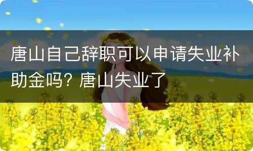 唐山自己辞职可以申请失业补助金吗? 唐山失业了