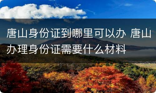 唐山身份证到哪里可以办 唐山办理身份证需要什么材料