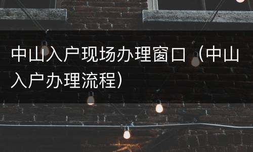 中山入户现场办理窗口（中山入户办理流程）