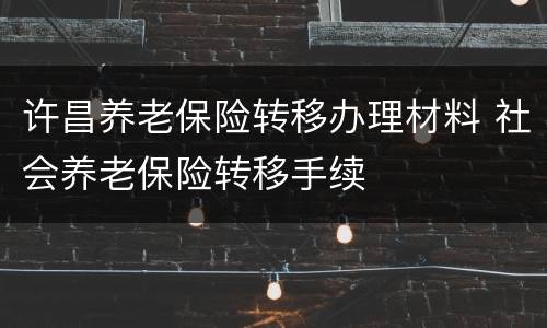 许昌养老保险转移办理材料 社会养老保险转移手续