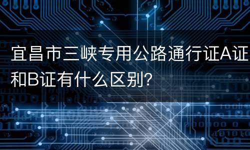 宜昌市三峡专用公路通行证A证和B证有什么区别？
