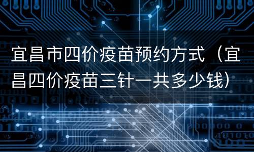 宜昌市四价疫苗预约方式（宜昌四价疫苗三针一共多少钱）