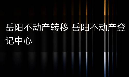 岳阳不动产转移 岳阳不动产登记中心