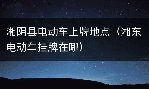 湘阴县电动车上牌地点（湘东电动车挂牌在哪）