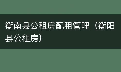 衡南县公租房配租管理（衡阳县公租房）