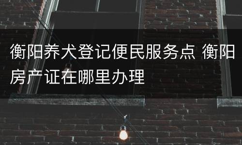 衡阳养犬登记便民服务点 衡阳房产证在哪里办理