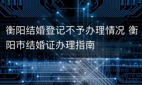 衡阳结婚登记不予办理情况 衡阳市结婚证办理指南