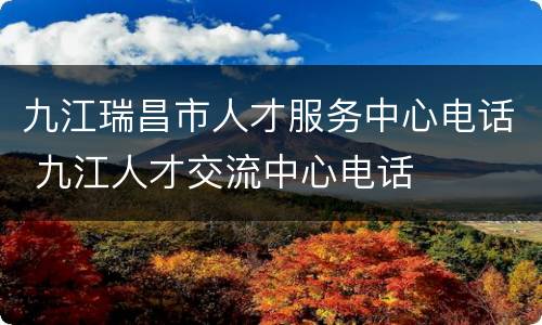 九江瑞昌市人才服务中心电话 九江人才交流中心电话