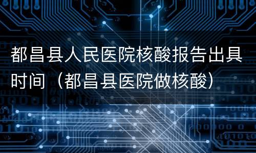 都昌县人民医院核酸报告出具时间（都昌县医院做核酸）