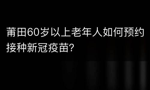 莆田60岁以上老年人如何预约接种新冠疫苗？