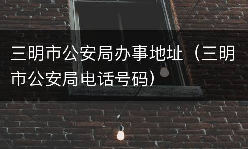 三明市公安局办事地址（三明市公安局电话号码）