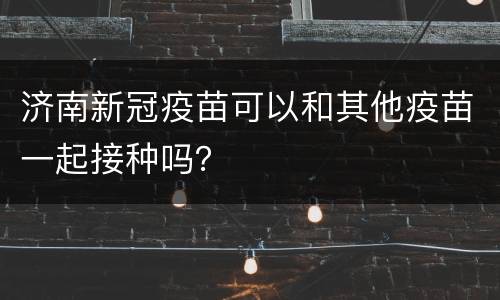 济南新冠疫苗可以和其他疫苗一起接种吗？