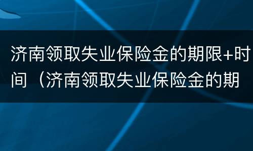 济南领取失业保险金的期限+时间（济南领取失业保险金的期限 时间规定）