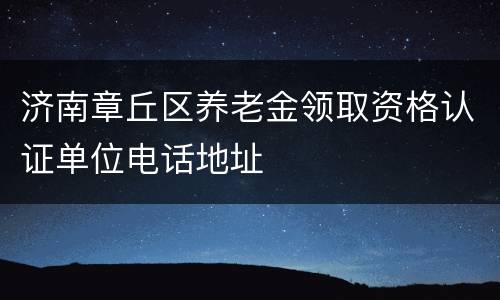 济南章丘区养老金领取资格认证单位电话地址