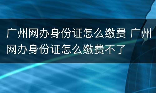 广州网办身份证怎么缴费 广州网办身份证怎么缴费不了