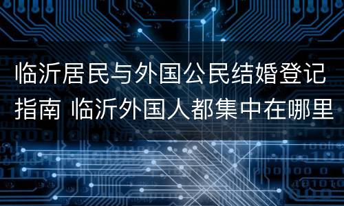 临沂居民与外国公民结婚登记指南 临沂外国人都集中在哪里