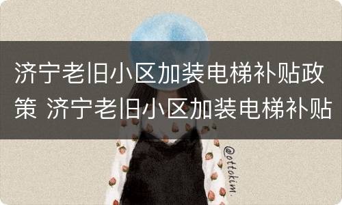 济宁老旧小区加装电梯补贴政策 济宁老旧小区加装电梯补贴政策文件