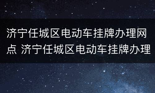 济宁任城区电动车挂牌办理网点 济宁任城区电动车挂牌办理网点电话