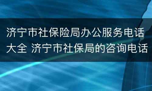 济宁市社保险局办公服务电话大全 济宁市社保局的咨询电话是多少