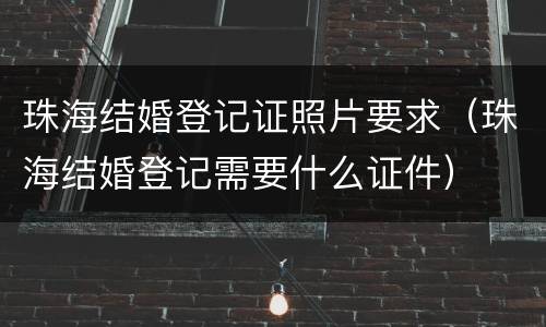 珠海结婚登记证照片要求（珠海结婚登记需要什么证件）