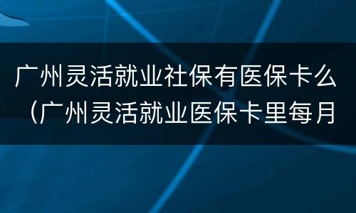 广州灵活就业社保有医保卡么（广州灵活就业医保卡里每月有钱吗）