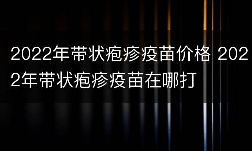 2022年带状疱疹疫苗价格 2022年带状疱疹疫苗在哪打