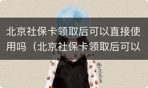 北京社保卡领取后可以直接使用吗（北京社保卡领取后可以直接使用吗）