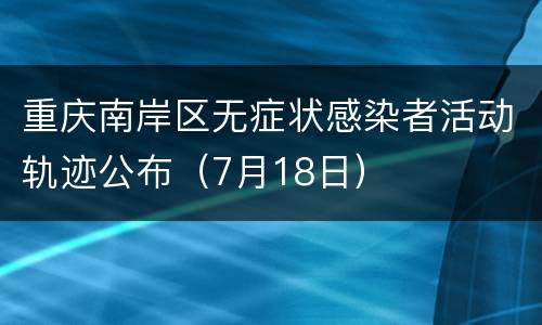 重庆南岸区无症状感染者活动轨迹公布（7月18日）